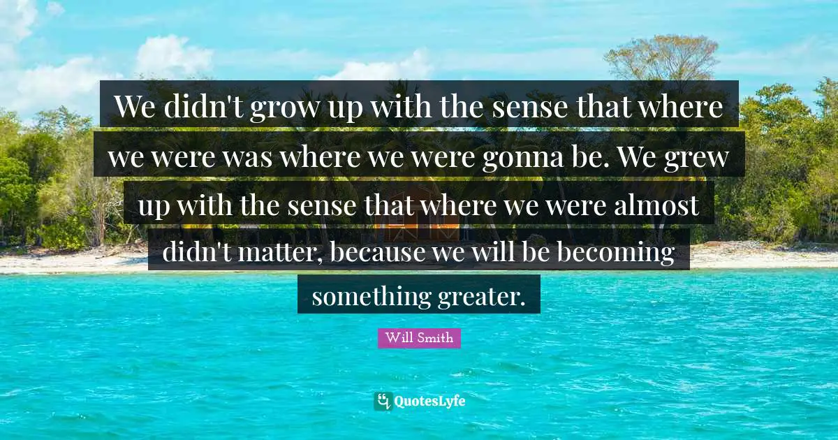 We didn't grow up with the sense that where we were was where we were gonna be. We grew up with the sense that where we were almost didn't matter, because we will be becoming something greater.