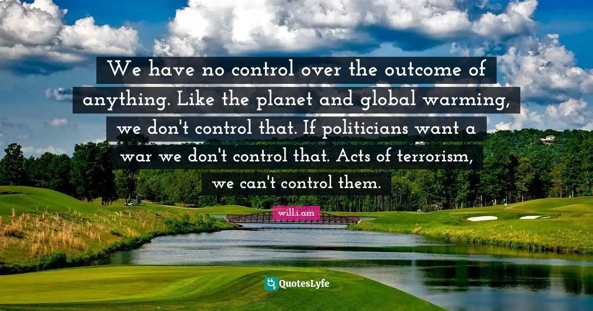 We have no control over the outcome of anything. Like the planet and global warming, we don't control that. If politicians want a war we don't control that. Acts of terrorism, we can't control them.