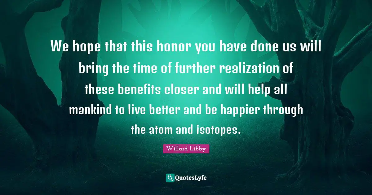 We hope that this honor you have done us will bring the time of further realization of these benefits closer and will help all mankind to live better and be happier through the atom and isotopes.