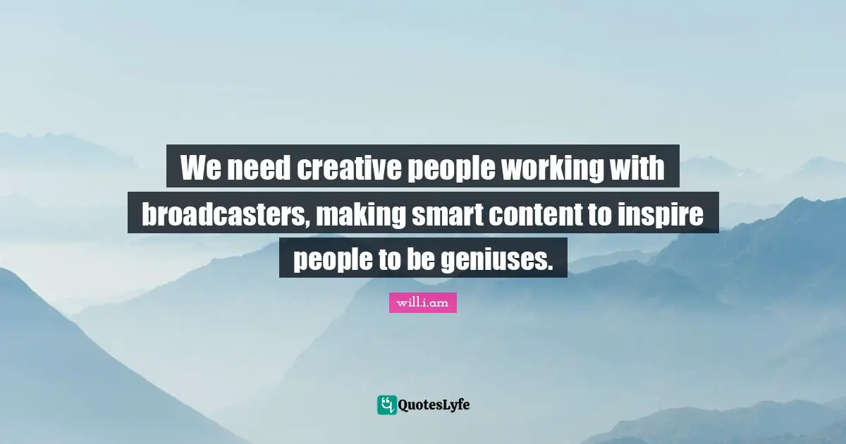 We need creative people working with broadcasters, making smart content to inspire people to be geniuses.