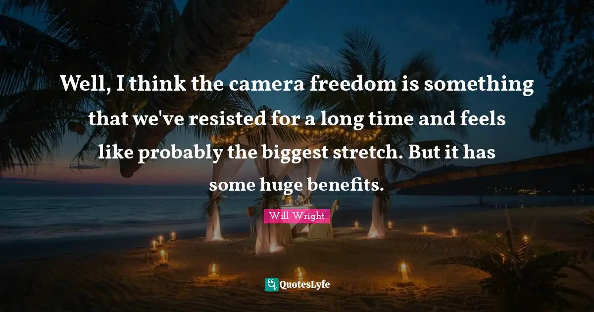 Well, I think the camera freedom is something that we've resisted for a long time and feels like probably the biggest stretch. But it has some huge benefits.
