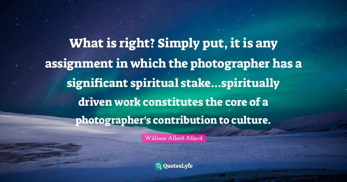What is right? Simply put, it is any assignment in which the photographer has a significant spiritual stake...spiritually driven work constitutes the core of a photographer's contribution to culture.
