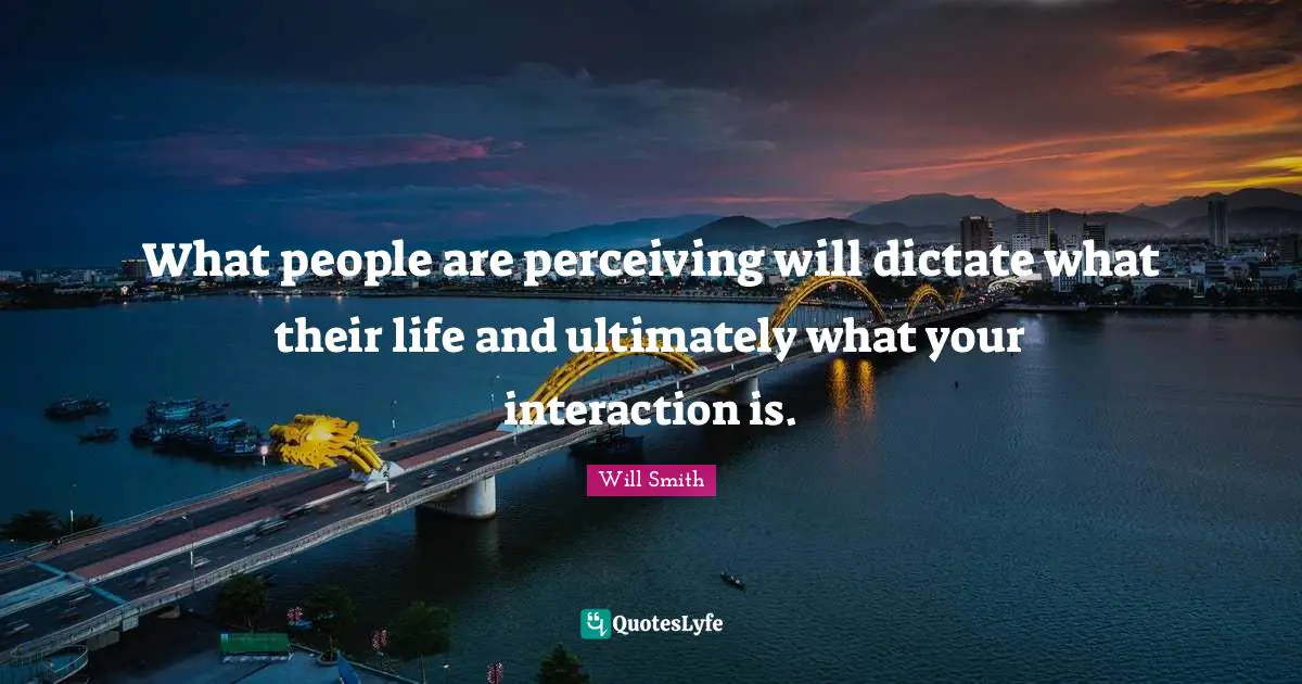What people are perceiving will dictate what their life and ultimately what your interaction is.