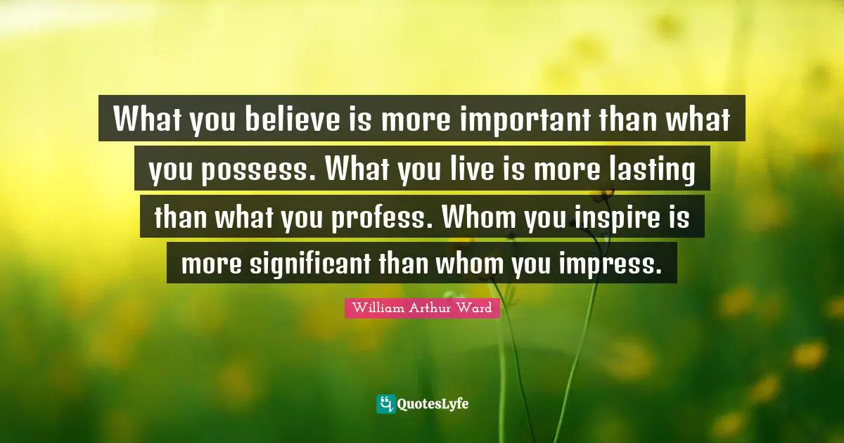 William Arthur Ward Quotes: "What you believe is more important than what you possess. What you live is more lasting than what you profess. Whom you inspire is more significant than whom you impress."