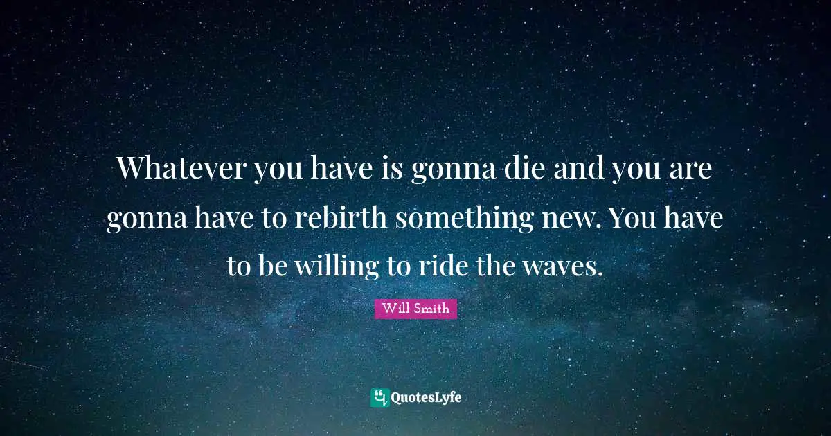 Whatever you have is gonna die and you are gonna have to rebirth something new. You have to be willing to ride the waves.