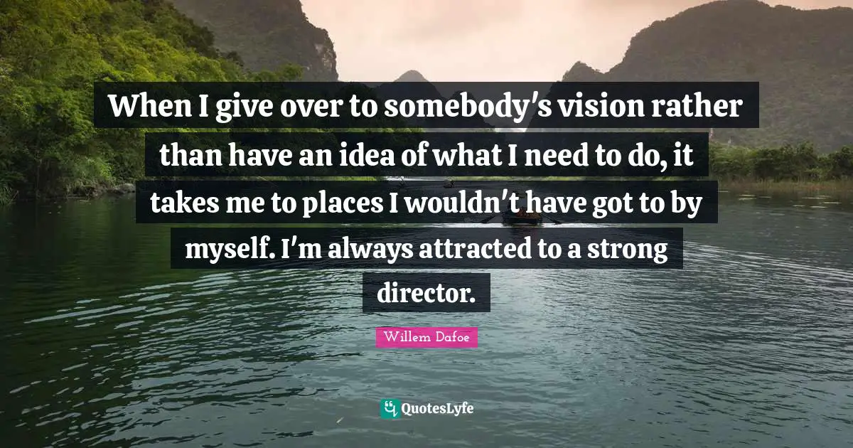 When I give over to somebody's vision rather than have an idea of what I need to do, it takes me to places I wouldn't have got to by myself. I'm always attracted to a strong director.
