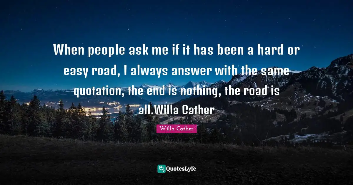 When people ask me if it has been a hard or easy road, I always answer with the same quotation, the end is nothing, the road is all.Willa Cather