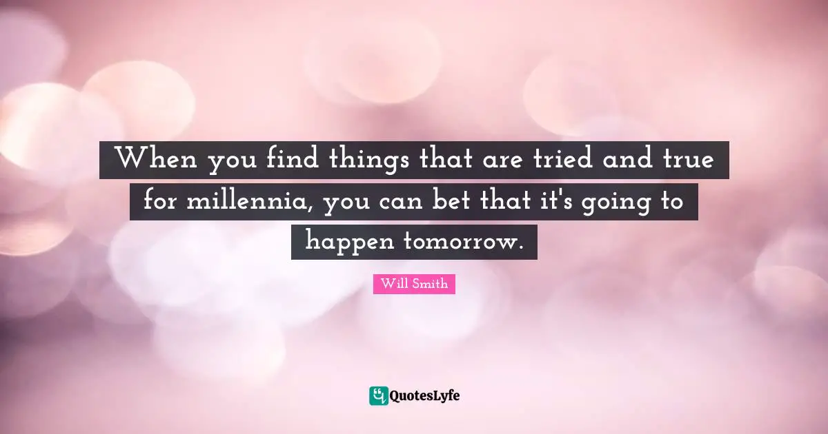 When you find things that are tried and true for millennia, you can bet that it's going to happen tomorrow.