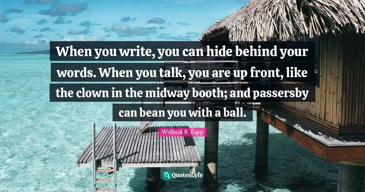 When you write, you can hide behind your words. When you talk, you are up front, like the clown in the midway booth; and passersby can bean you with a ball.