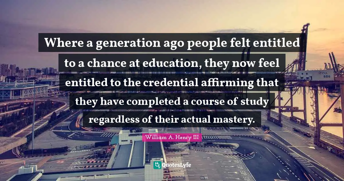 Where a generation ago people felt entitled to a chance at education, they now feel entitled to the credential affirming that they have completed a course of study regardless of their actual mastery.