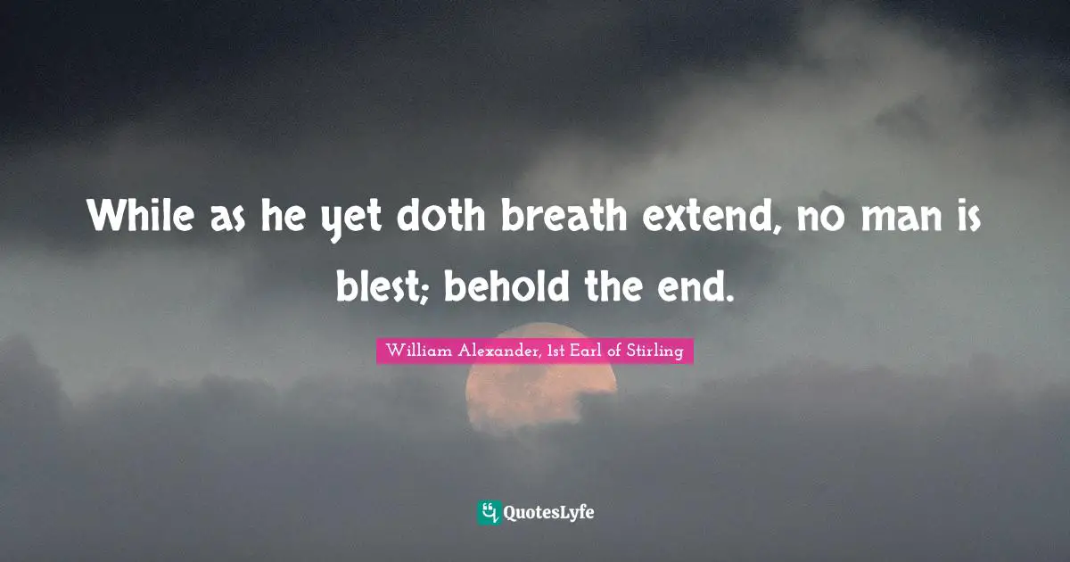 While as he yet doth breath extend, no man is blest; behold the end.