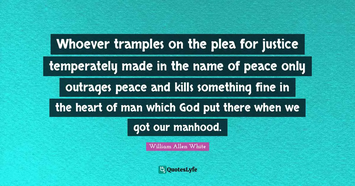 William Allen White Quotes: "Whoever tramples on the plea for justice temperately made in the name of peace only outrages peace and kills something fine in the heart of man which God put there when we got our manhood."