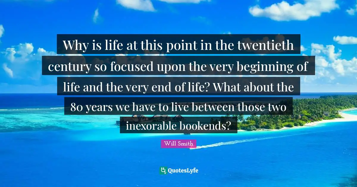 Twentieth Century Quotes: "Why is life at this point in the twentieth century so focused upon the very beginning of life and the very end of life? What about the 80 years we have to live between those two inexorable bookends?"