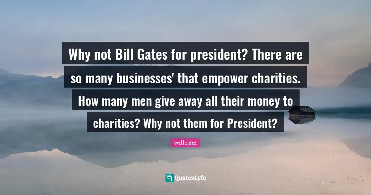 Why not Bill Gates for president? There are so many businesses' that empower charities. How many men give away all their money to charities? Why not them for President?