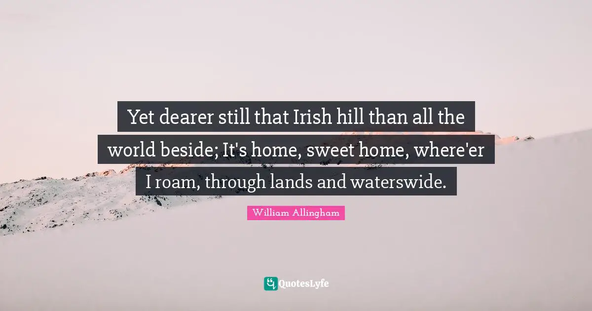 Yet dearer still that Irish hill than all the world beside; It's home, sweet home, where'er I roam, through lands and waterswide.