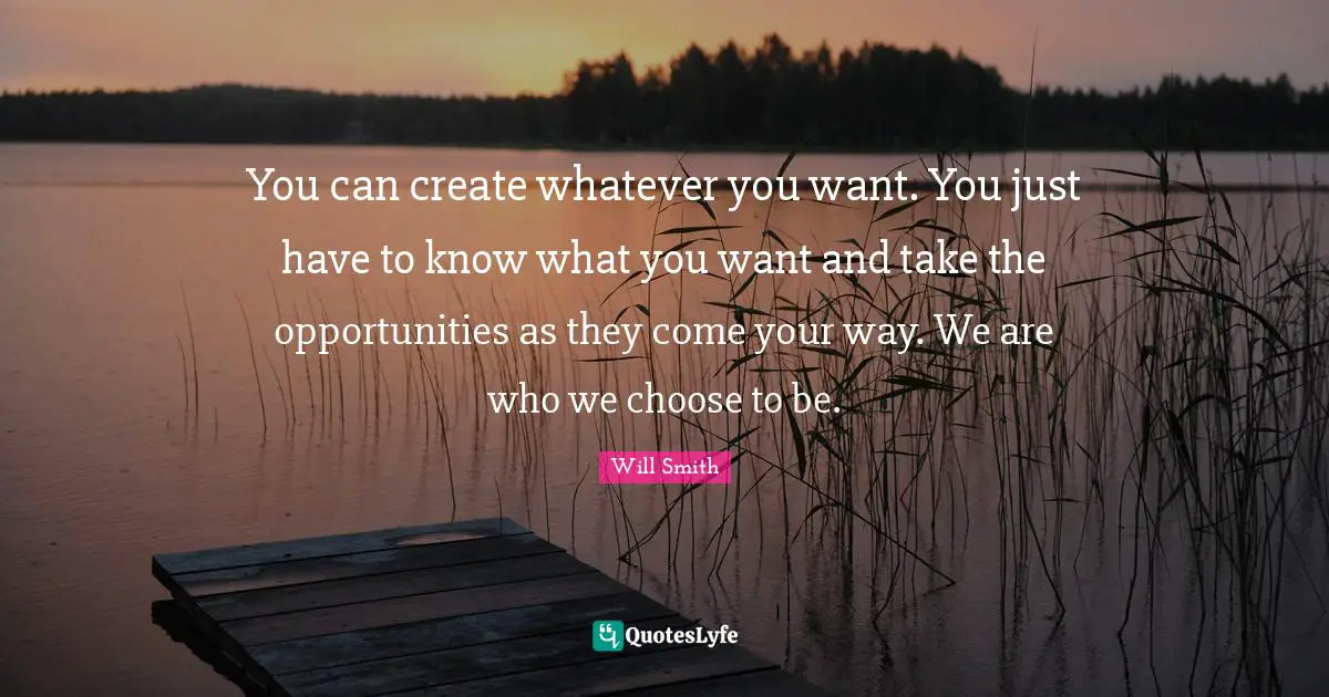 You can create whatever you want. You just have to know what you want and take the opportunities as they come your way. We are who we choose to be.