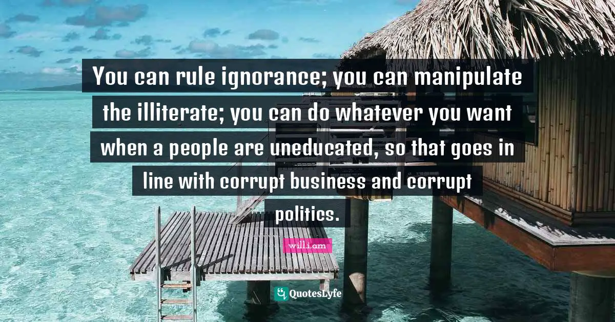 You can rule ignorance; you can manipulate the illiterate; you can do whatever you want when a people are uneducated, so that goes in line with corrupt business and corrupt politics.