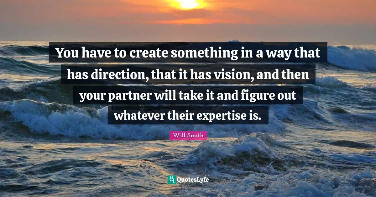 You have to create something in a way that has direction, that it has vision, and then your partner will take it and figure out whatever their expertise is.