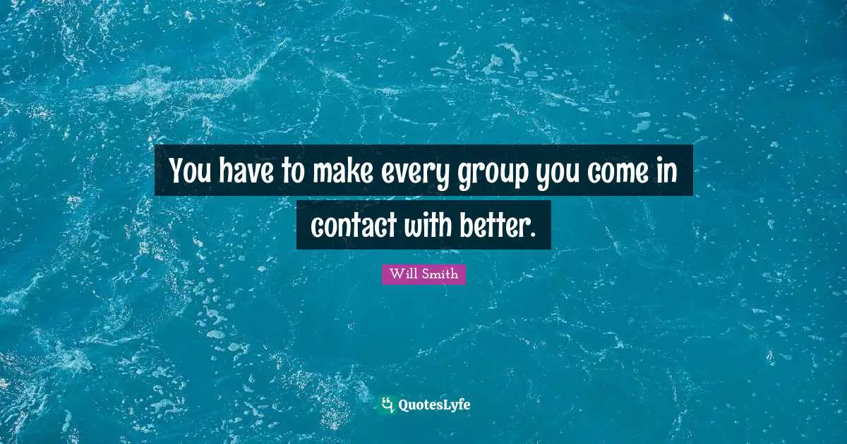You have to make every group you come in contact with better.