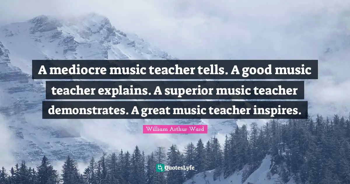 A mediocre music teacher tells. A good music teacher explains. A superior music teacher demonstrates. A great music teacher inspires.