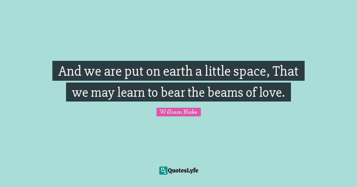 And we are put on earth a little space, That we may learn to bear the beams of love.