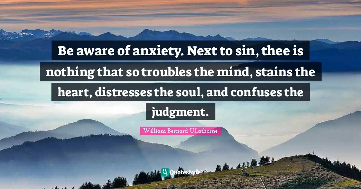 Be aware of anxiety. Next to sin, thee is nothing that so troubles the mind, stains the heart, distresses the soul, and confuses the judgment.