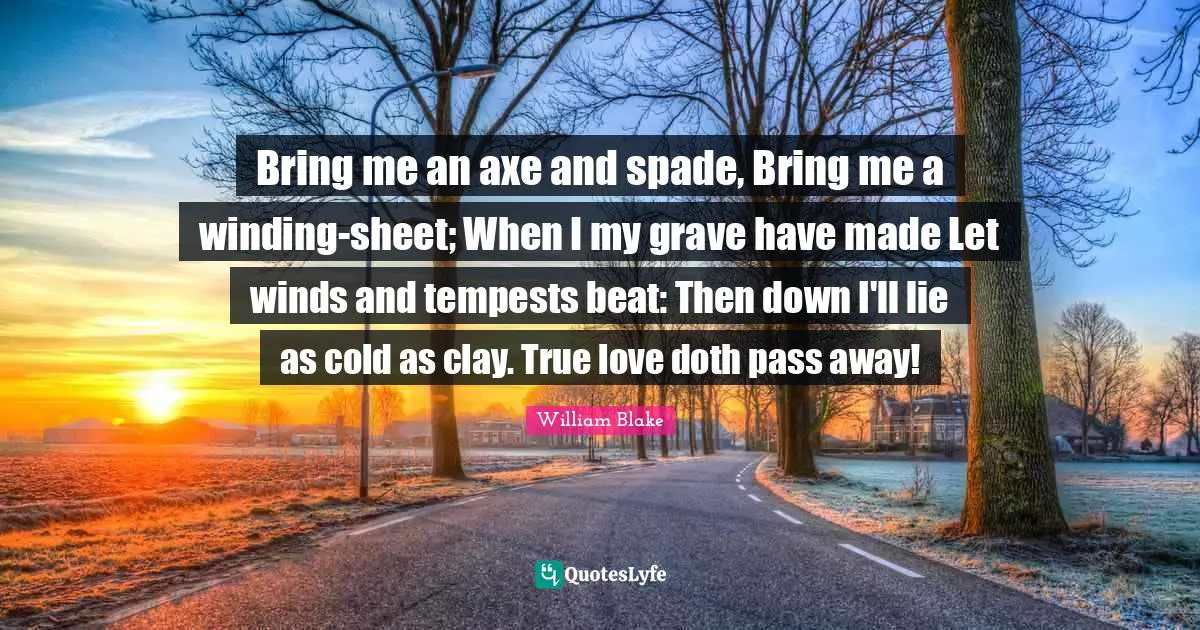 Bring me an axe and spade, Bring me a winding-sheet; When I my grave have made Let winds and tempests beat: Then down I'll lie as cold as clay. True love doth pass away!