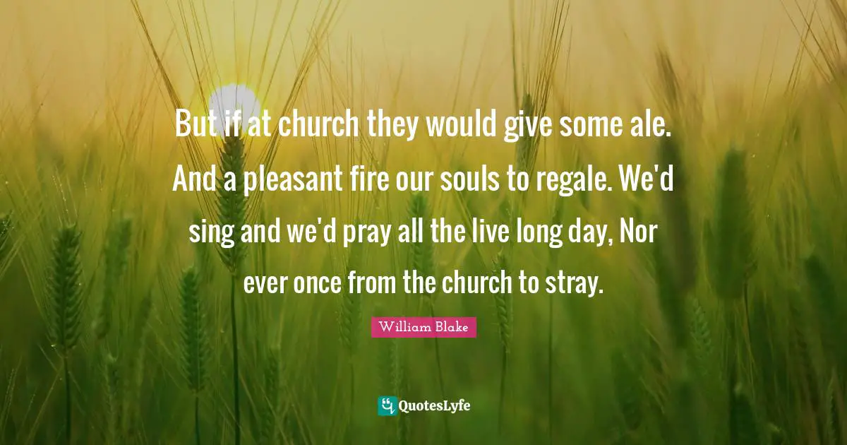 But if at church they would give some ale. And a pleasant fire our souls to regale. We'd sing and we'd pray all the live long day, Nor ever once from the church to stray.