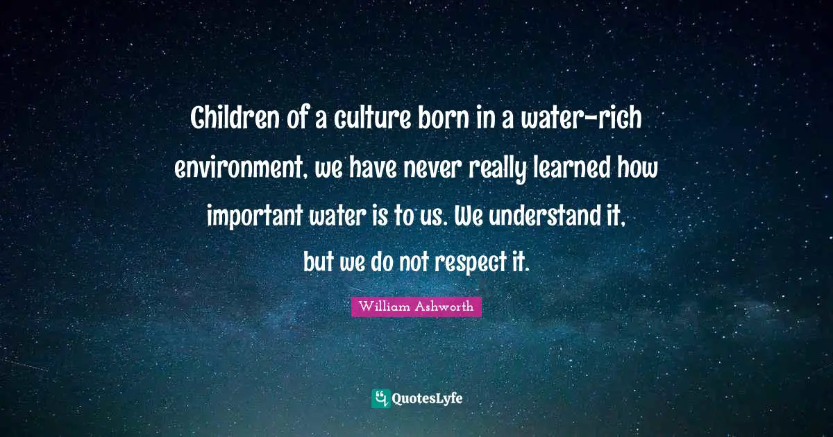 Children of a culture born in a water-rich environment, we have never really learned how important water is to us. We understand it, but we do not respect it.