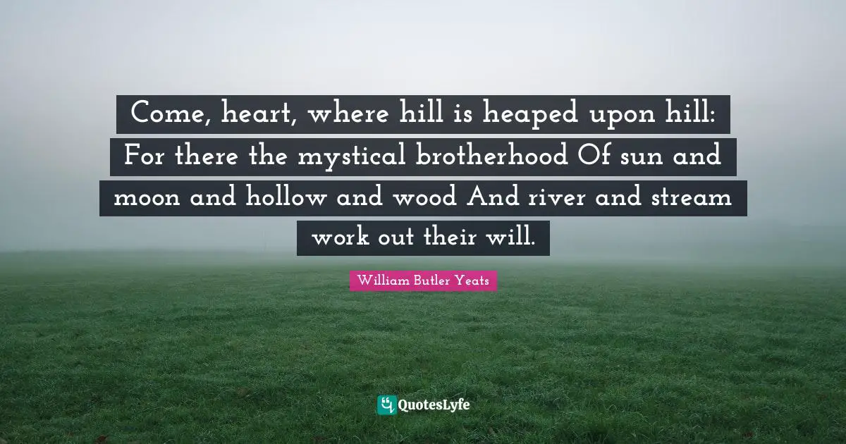 William Butler Yeats Quotes: "Come, heart, where hill is heaped upon hill: For there the mystical brotherhood Of sun and moon and hollow and wood And river and stream work out their will."