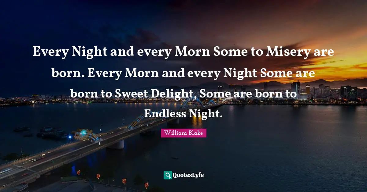 Every Night and every Morn Some to Misery are born. Every Morn and every Night Some are born to Sweet Delight, Some are born to Endless Night.