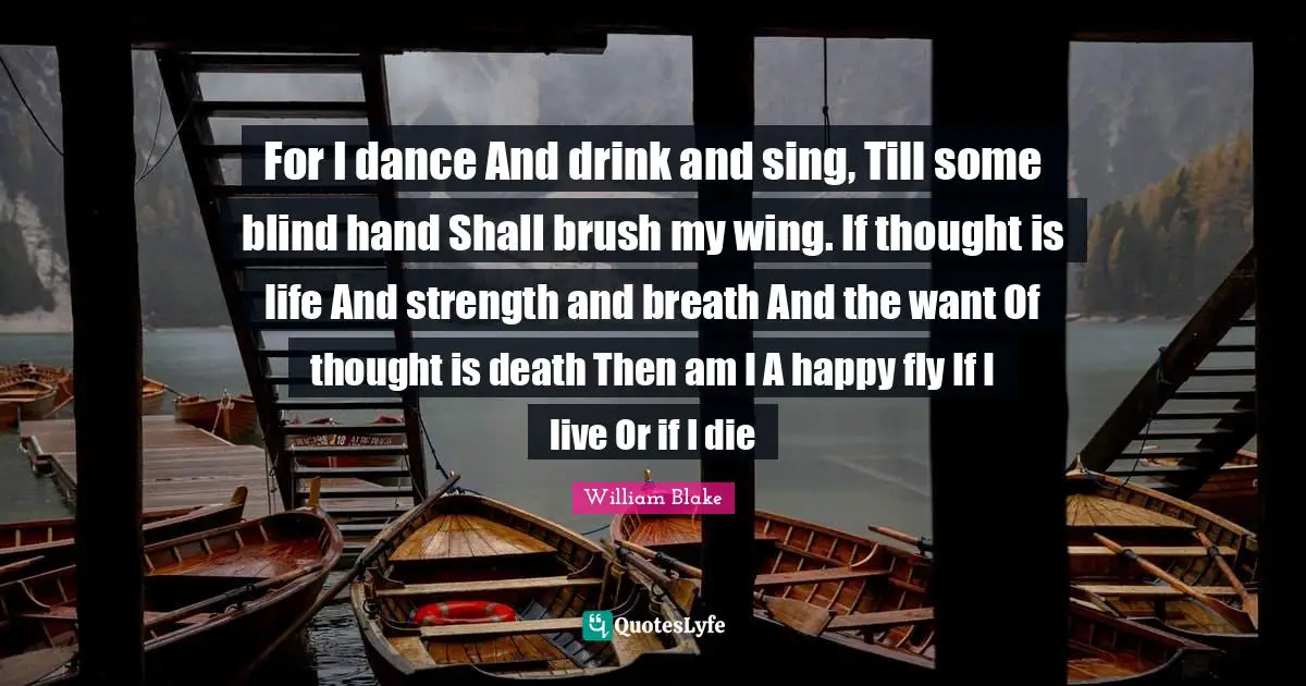 For I dance And drink and sing, Till some blind hand Shall brush my wing. If thought is life And strength and breath And the want Of thought is death Then am I A happy fly If I live Or if I die