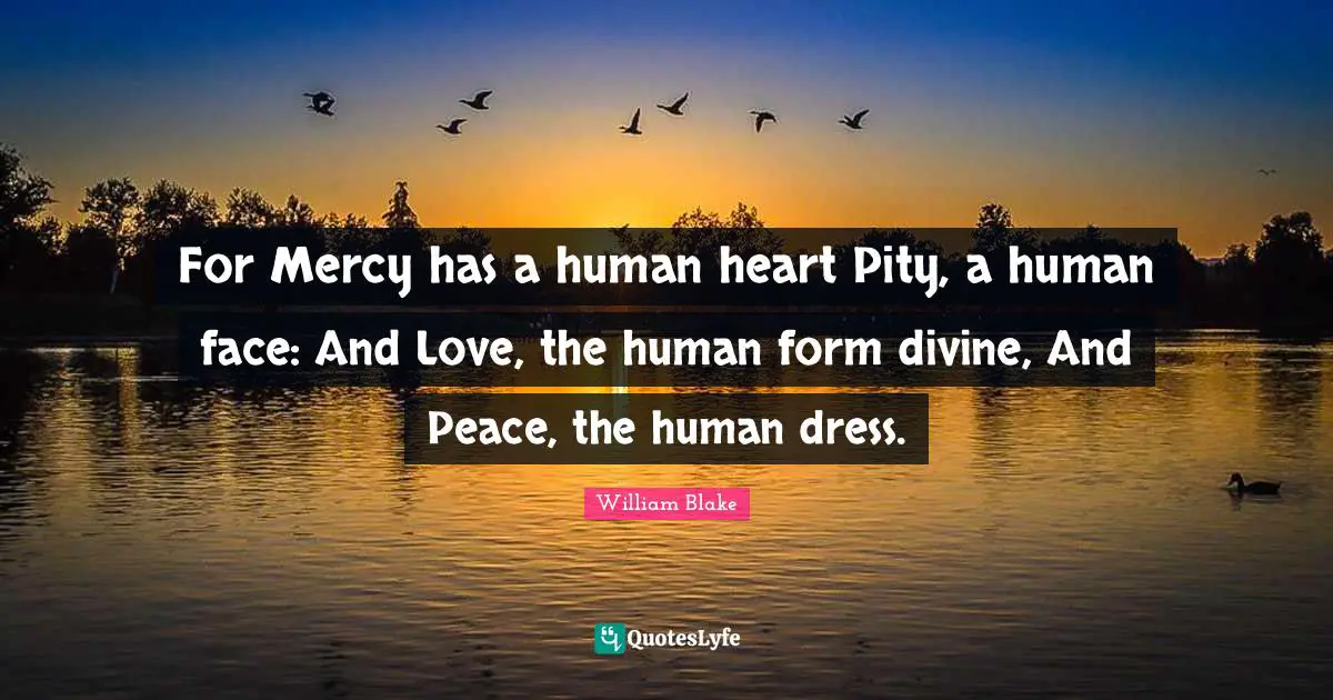 For Mercy has a human heart Pity, a human face: And Love, the human form divine, And Peace, the human dress.