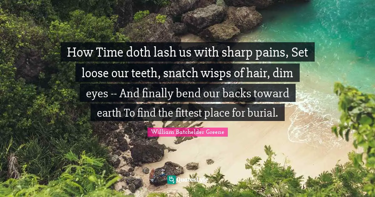 How Time doth lash us with sharp pains, Set loose our teeth, snatch wisps of hair, dim eyes -- And finally bend our backs toward earth To find the fittest place for burial.