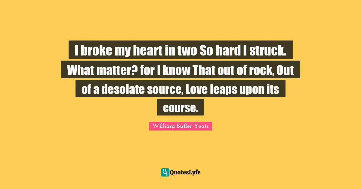 I broke my heart in two So hard I struck. What matter? for I know That out of rock, Out of a desolate source, Love leaps upon its course.