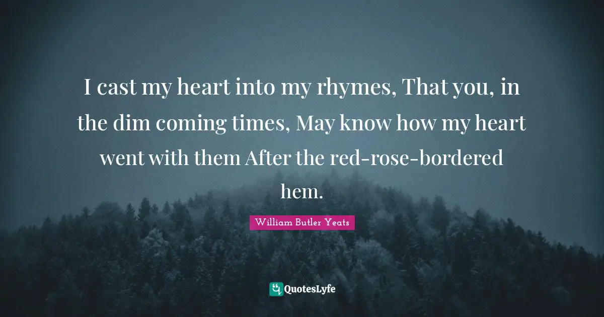 William Butler Yeats Quotes: "I cast my heart into my rhymes, That you, in the dim coming times, May know how my heart went with them After the red-rose-bordered hem."