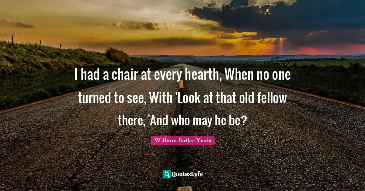 I had a chair at every hearth, When no one turned to see, With 'Look at that old fellow there, 'And who may he be?