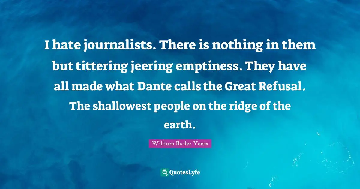 I hate journalists. There is nothing in them but tittering jeering emptiness. They have all made what Dante calls the Great Refusal. The shallowest people on the ridge of the earth.