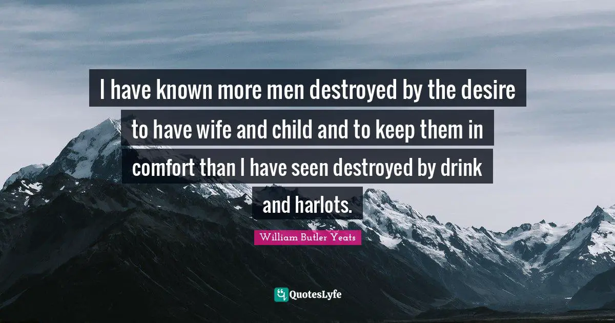 William Butler Yeats Quotes: "I have known more men destroyed by the desire to have wife and child and to keep them in comfort than I have seen destroyed by drink and harlots."