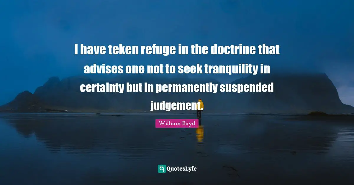 I have teken refuge in the doctrine that advises one not to seek tranquility in certainty but in permanently suspended judgement.