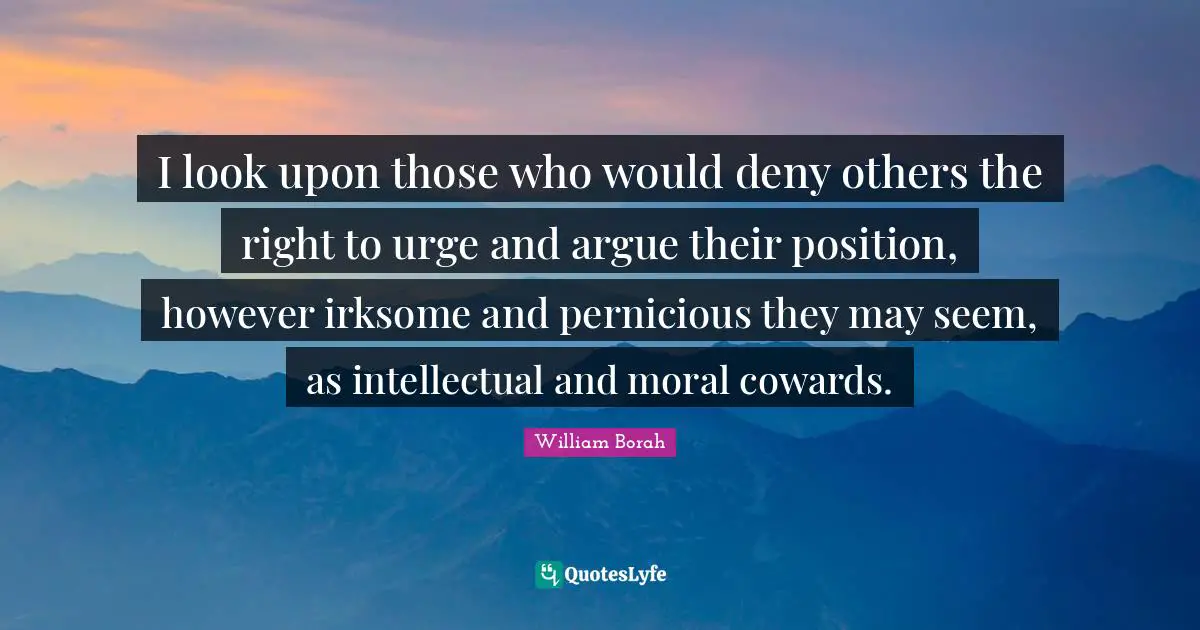 I look upon those who would deny others the right to urge and argue their position, however irksome and pernicious they may seem, as intellectual and moral cowards.