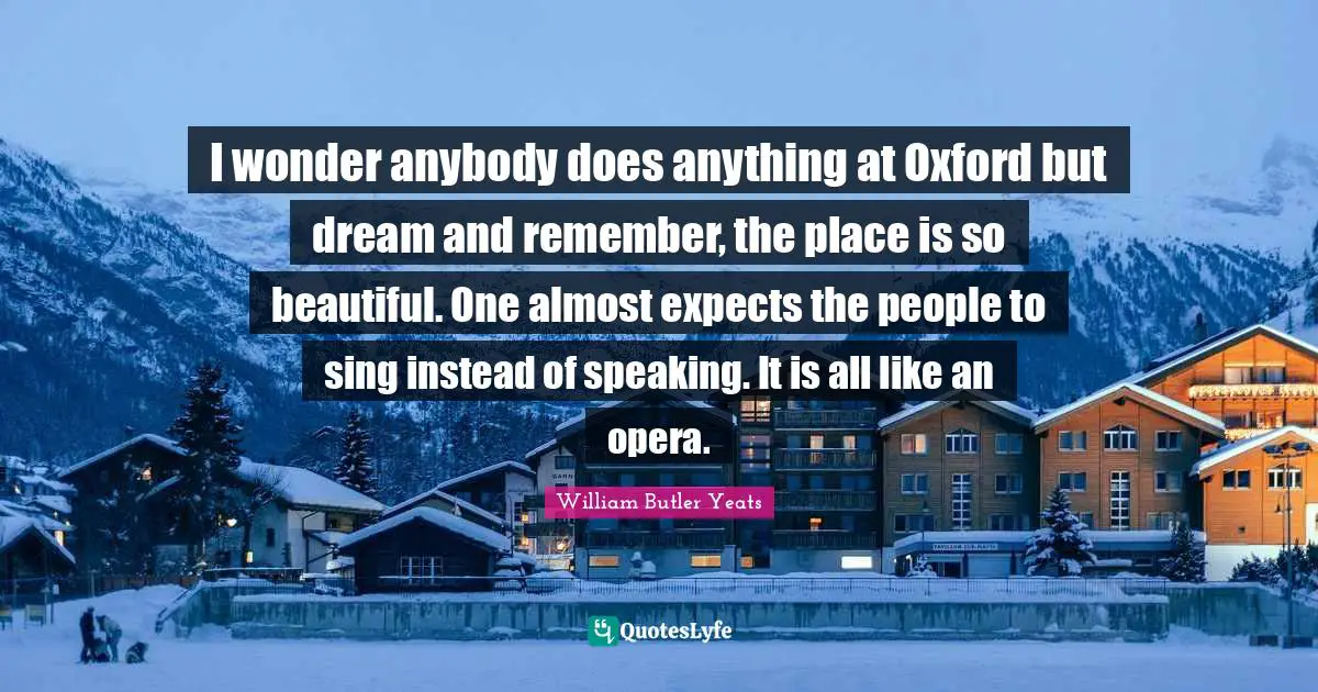 I wonder anybody does anything at Oxford but dream and remember, the place is so beautiful. One almost expects the people to sing instead of speaking. It is all like an opera.