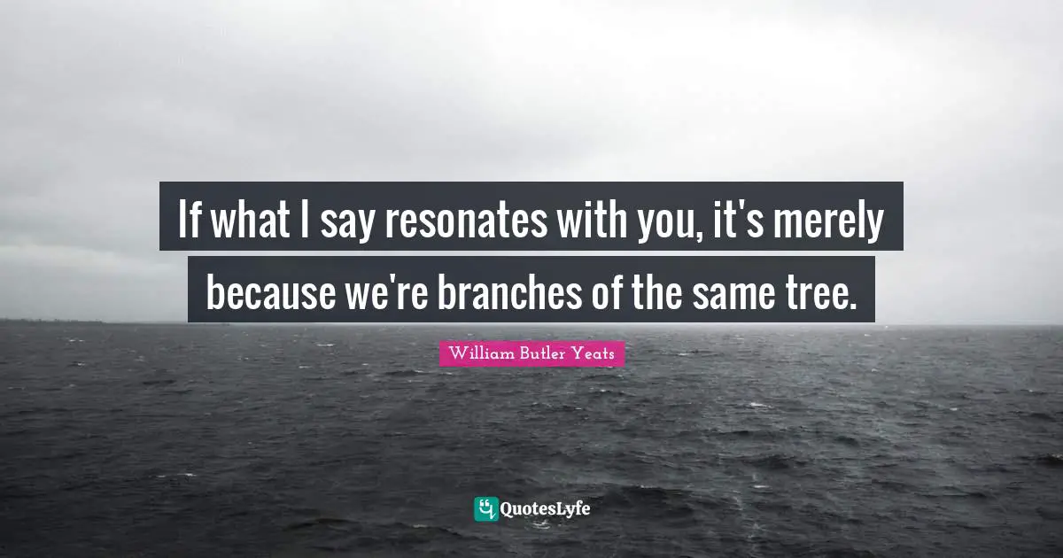 William Butler Yeats Quotes: "If what I say resonates with you, it's merely because we're branches of the same tree."