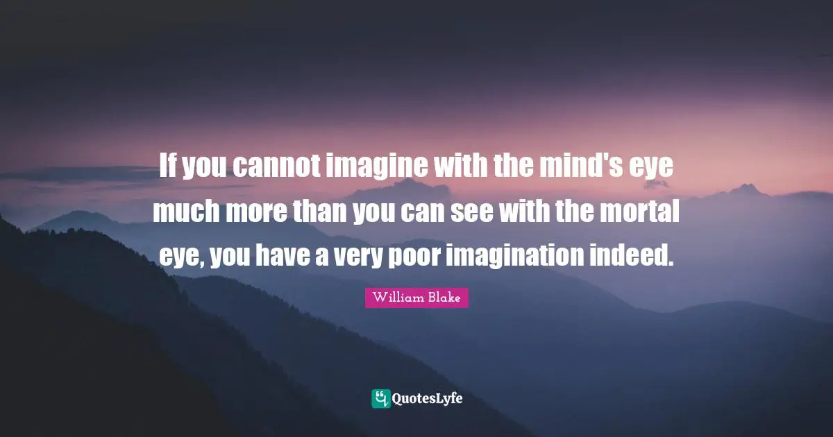 William Blake Quotes: "If you cannot imagine with the mind's eye much more than you can see with the mortal eye, you have a very poor imagination indeed."