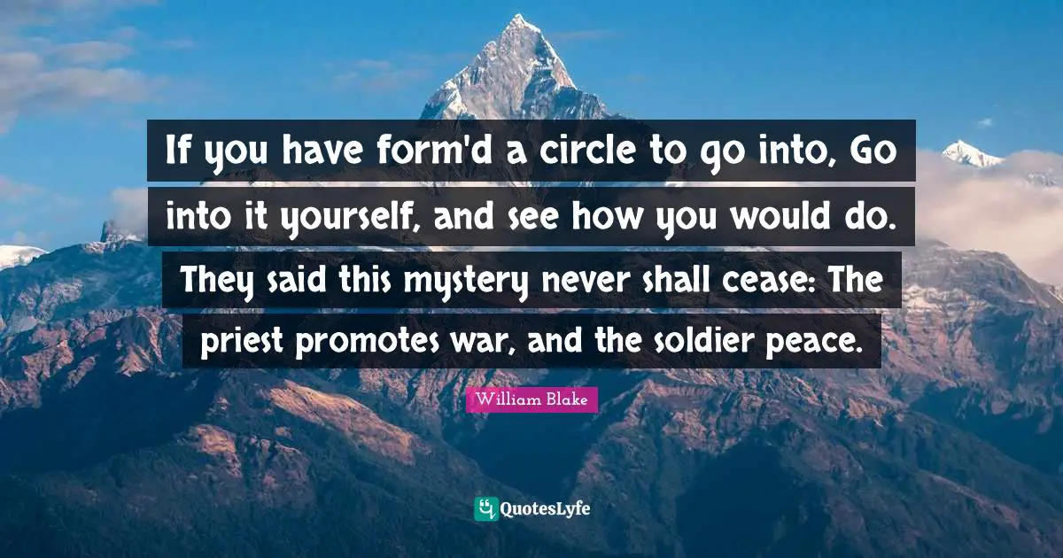 If you have form'd a circle to go into, Go into it yourself, and see how you would do. They said this mystery never shall cease: The priest promotes war, and the soldier peace.