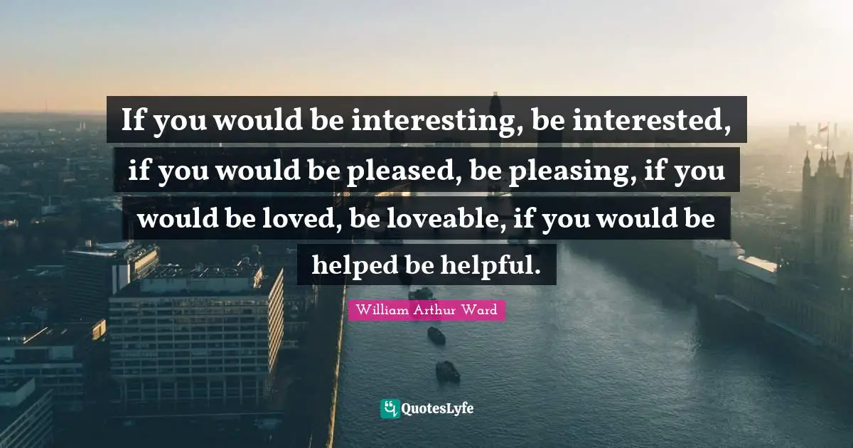 William Arthur Ward Quotes: "If you would be interesting, be interested, if you would be pleased, be pleasing, if you would be loved, be loveable, if you would be helped be helpful."