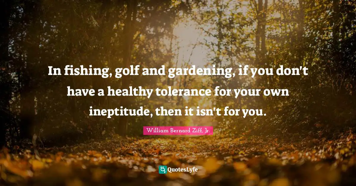 In fishing, golf and gardening, if you don't have a healthy tolerance for your own ineptitude, then it isn't for you.