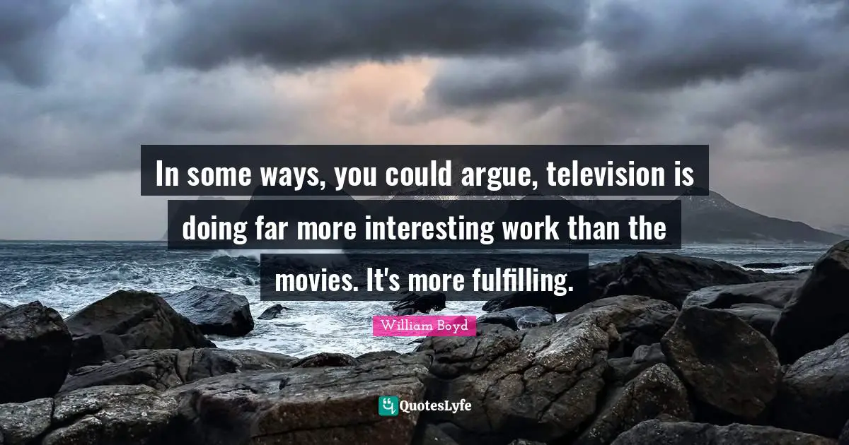 In some ways, you could argue, television is doing far more interesting work than the movies. It's more fulfilling.