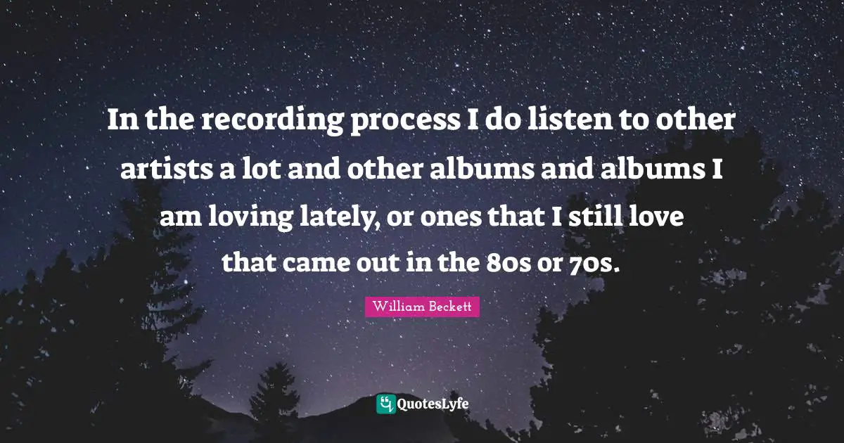 In the recording process I do listen to other artists a lot and other albums and albums I am loving lately, or ones that I still love that came out in the 80s or 70s.