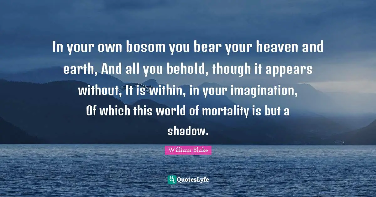 William Blake Quotes: "In your own bosom you bear your heaven and earth, And all you behold, though it appears without, It is within, in your imagination, Of which this world of mortality is but a shadow."